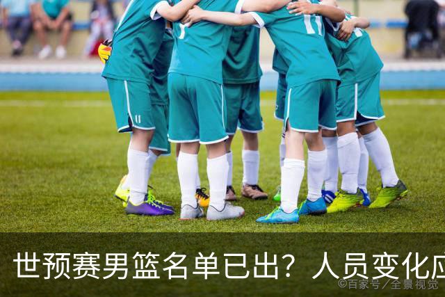 世预赛男篮名单已出？人员变化应该不大 周琦赵睿大概率回归