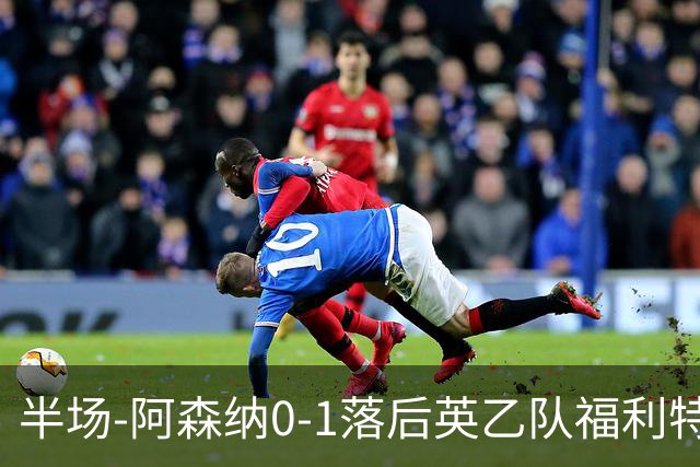半场-阿森纳0-1落后英乙队福利特伍德 卢帕洛生吃萨尔蒙破门